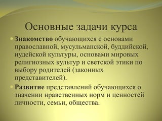 Основные задачи курса
 Знакомство обучающихся с основами
православной, мусульманской, буддийской,
иудейской культуры, основами мировых
религиозных культур и светской этики по
выбору родителей (законных
представителей).
 Развитие представлений обучающихся о
значении нравственных норм и ценностей
личности, семьи, общества.
 