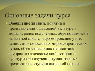 Основные задачи курса
 Обобщение знаний, понятий и
представлений о духовной культуре и
морали, ранее полученных обучающимися в
начальной школе, и формирование у них
ценностно- смысловых мировоззренческих
основ, обеспечивающих ценностное
восприятие отечественной истории и
культуры при изучении гуманитарных
предметов на ступени основной школы
 