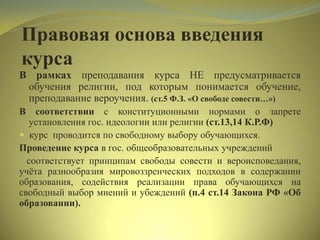 Правовая основа введения
курса
В рамках преподавания курса НЕ предусматривается
обучения религии, под которым понимается обучение,
преподавание вероучения. (ст.5 Ф.З. «О свободе совести…»)
В соответствии с конституционными нормами о запрете
установления гос. идеологии или религии (ст.13,14 К.Р.Ф)
 курс проводится по свободному выбору обучающихся.
Проведение курса в гос. общеобразовательных учреждений
соответствует принципам свободы совести и вероисповедания,
учѐта разнообразия мировоззренческих подходов в содержании
образования, содействия реализации права обучающихся на
свободный выбор мнений и убеждений (п.4 ст.14 Закона РФ «Об
образовании).
 