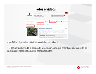 Fotos e vídeos




 • No Orkut, é possível publicar suas fotos em álbuns.

 • O Orkut também dá a opção de selecionar com que membros da sua rede de
 contatos as fotos poderão ser compartilhadas.




Copyright © 2010 – Humantech – Todos os direitos reservados
www.humantech.com.br
 