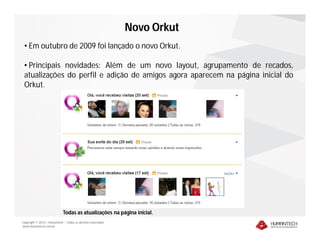 Novo Orkut
 • Em outubro de 2009 foi lançado o novo Orkut.

 • Principais novidades: Além de um novo layout, agrupamento de recados,
 atualizações do perfil e adição de amigos agora aparecem na página inicial do
 Orkut.




                             Todas as atualizações na página inicial.
Copyright © 2010 – Humantech – Todos os direitos reservados
www.humantech.com.br
 