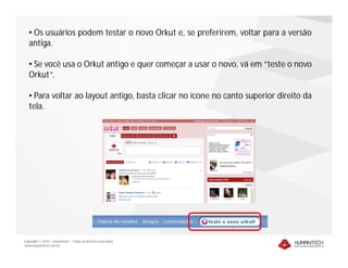 • Os usuários podem testar o novo Orkut e, se preferirem, voltar para a versão
   antiga.

   • Se você usa o Orkut antigo e quer começar a usar o novo, vá em “teste o novo
   Orkut”.

   • Para voltar ao layout antigo, basta clicar no ícone no canto superior direito da
   tela.




Copyright © 2010 – Humantech – Todos os direitos reservados
www.humantech.com.br
 