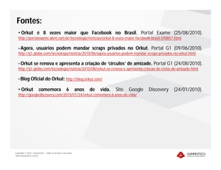 Fontes:
   • Orkut é 8 vezes maior que Facebook no Brasil. Portal Exame (25/08/2010).
   http://portalexame.abril.com.br/tecnologia/noticias/orkut-8-vezes-maior-facebook-brasil-590857.html

   • Agora, usuários podem mandar scraps privados no Orkut. Portal G1 (09/06/2010).
   http://g1.globo.com/tecnologia/noticia/2010/06/agora-usuarios-podem-mandar-scraps-privados-no-orkut.html

   • Orkut se renova e apresenta a criação de ‘círculos’ de amizade. Portal G1 (24/08/2010).
   http://g1.globo.com/tecnologia/noticia/2010/08/orkut-se-renova-e-apresenta-criacao-de-ciclos-de-amizade.html

   • Blog Oficial              do Orkut: http://blog.orkut.com/

   • Orkut              comemora                     6        anos   de   vida.   Site   Google   Discovery   (24/01/2010).
   http://googlediscovery.com/2010/01/24/orkut-comemora-6-anos-de-vida/




Copyright © 2010 – Humantech – Todos os direitos reservados
www.humantech.com.br
 