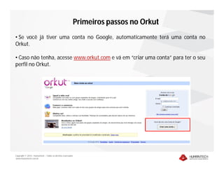 Primeiros passos no Orkut
• Se você já tiver uma conta no Google, automaticamente terá uma conta no
Orkut.

• Caso não tenha, acesse www.orkut.com e vá em “criar uma conta” para ter o seu
perfil no Orkut.




Copyright © 2010 – Humantech – Todos os direitos reservados
www.humantech.com.br
 