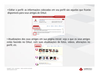 • Editar o perfil: as informações colocadas em seu perfil são aquelas que ficarão
 disponíveis para seus amigos de Orkut.




• Atualizações dos seus amigos em sua página inicial: veja o que os seus amigos
estão fazendo no Orkut, com suas atualizações de fotos, vídeos, alterações no
perfil, etc.




Copyright © 2010 – Humantech – Todos os direitos reservados
www.humantech.com.br
 