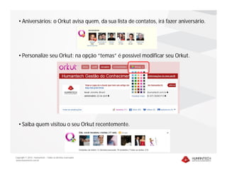 • Aniversários: o Orkut avisa quem, da sua lista de contatos, irá fazer aniversário.




   • Personalize seu Orkut: na opção “temas” é possível modificar seu Orkut.




   • Saiba quem visitou o seu Orkut recentemente.




Copyright © 2010 – Humantech – Todos os direitos reservados
www.humantech.com.br
 