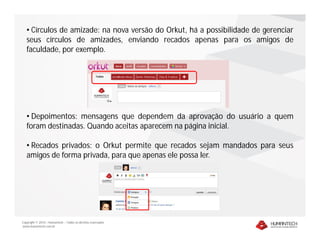 • Círculos de amizade: na nova versão do Orkut, há a possibilidade de gerenciar
   seus círculos de amizades, enviando recados apenas para os amigos de
   faculdade, por exemplo.




   • Depoimentos: mensagens que dependem da aprovação do usuário a quem
   foram destinadas. Quando aceitas aparecem na página inicial.

   • Recados privados: o Orkut permite que recados sejam mandados para seus
   amigos de forma privada, para que apenas ele possa ler.




Copyright © 2010 – Humantech – Todos os direitos reservados
www.humantech.com.br
 