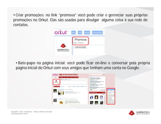 • Criar promoções: no link “promova” você pode criar e gerenciar suas próprias
   promoções no Orkut. Elas são usadas para divulgar alguma coisa à sua rede de
   contatos.




      • Bate-papo na página inicial: você pode ficar on-line e conversar pela própria
      página inicial do Orkut com seus amigos que tenham uma conta no Google.




Copyright © 2010 – Humantech – Todos os direitos reservados
www.humantech.com.br
 