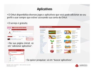 Aplicativos
 • O Orkut disponibiliza diversos jogos e aplicativos que você pode adicionar ao seu
 perfil e usar sempre que estiver acessando sua conta do Orkut.

 • O serviço é gratuito.




   • Na sua página inicial, vá
   em “adicionar aplicativo”.




                                               • Se quiser pesquisar, vá em “buscar aplicativos”.
Copyright © 2010 – Humantech – Todos os direitos reservados
www.humantech.com.br
 