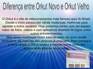 Diferença entre Orkut Novo e Orkut Velho O Orkut é o site de relacionamentos mais famoso aqui do Brasil. Desde o inicio passou por várias mudanças, melhorias para agradar a todos usuários. Hoje podemos contar com um espaço maior de fotos, vídeos e com aplicativos diversos de jogos, entre outros entretenimentos. Mas essas mudanças foram básicas perto da nova versão 2009/2010. As maiorias das pessoas já possuem. Para conseguir a nova versão o Orkut adotou a mesma forma como era antigamente através de convites. 