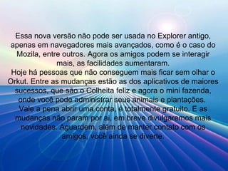 Essa nova versão não pode ser usada no Explorer antigo, apenas em navegadores mais avançados, como é o caso do Mozila, entre outros. Agora os amigos podem se interagir mais, as facilidades aumentaram. Hoje há pessoas que não conseguem mais ficar sem olhar o Orkut. Entre as mudanças estão as dos aplicativos de maiores sucessos, que são o Colheita feliz e agora o mini fazenda, onde você pode administrar seus animais e plantações.  Vale a pena abrir uma conta, é totalmente gratuito. E as mudanças não param por ai, em breve divulgaremos mais novidades. Aguardem, além de manter contato com os amigos, você ainda se diverte. 