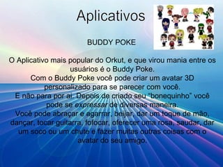 Aplicativos BUDDY POKE   O Aplicativo mais popular do Orkut, e que virou mania entre os usuários é o Buddy Poke. Com o Buddy Poke você pode criar um avatar 3D personalizado para se parecer com você. E não para por ai. Depois de criado seu “bonequinho” você pode se  expressar  de diversas maneira. Você pode abraçar e agarrar, beijar, dar um toque de mão, dançar, tocar guitarra, fofocar, oferecer uma rosa, saudar, dar um soco ou um chute e fazer muitas outras coisas com o avatar do seu amigo. 