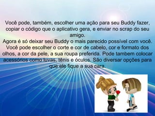 Você pode, também, escolher uma ação para seu Buddy fazer, copiar o código que o aplicativo gera, e enviar no scrap do seu amigo. Agora é só deixar seu Buddy o mais parecido possível com você. Você pode escolher o corte e cor de cabelo, cor e formato dos olhos, a cor da pele, a sua roupa preferida. Pode tambem colocar acessórios como luvas, tênis e óculos. São diversar opções para que ele fique a sua cara. 
