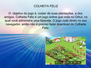 COLHEITA FELIZ O  objetivo do jogo é, cuidar de suas plantações, e dos  amigos. Colheita Feliz é um jogo online que roda no Orkut, no qual você administra uma fazenda. O jogo roda direto no seu navegador, então não é preciso fazer download do Colheita Feliz. 