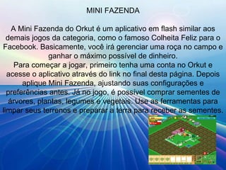 MINI FAZENDA A Mini Fazenda do Orkut é um aplicativo em flash similar aos demais jogos da categoria, como o famoso Colheita Feliz para o Facebook. Basicamente, você irá gerenciar uma roça no campo e ganhar o máximo possível de dinheiro. Para começar a jogar, primeiro tenha uma conta no Orkut e acesse o aplicativo através do link no final desta página. Depois aplique Mini Fazenda, ajustando suas configurações e preferências antes. Já no jogo, é possível comprar sementes de árvores, plantas, legumes e vegetais. Use as ferramentas para limpar seus terrenos e preparar a terra para receber as sementes. 