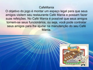 CafeMania O objetivo do jogo é montar um espaço legal para que seus amigos visitem seu restaurante Café Mania e possam fazer suas refeições. No Café Mania é possível que seus amigos tornem-se seus funcionários, ou seja, você pode contratar seus amigos para lhe ajudar na manutenção do seu Café Mania. 