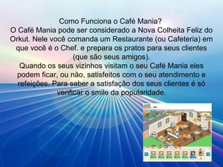 Como Funciona o Café Mania?  O Café Mania pode ser considerado a Nova Colheita Feliz do Orkut. Nele você comanda um Restaurante (ou Cafeteria) em que você é o Chef. e prepara os pratos para seus clientes (que são seus amigos). Quando os seus vizinhos visitam o seu Café Mania eles podem ficar, ou não, satisfeitos com o seu atendimento e refeições. Para saber a satisfação dos seus clientes é só verificar o smile da popularidade. 