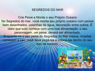 SEGREDOS DO MAR Crie Peixe e Monte o seu Próprio Oceano No Segredos do mar, você monta seu próprio oceano com peixes bem desenhados, coisinhas da água, decoração entre outros. É claro que tudo começa com uma boa alimentação, o seu personagem, um peixe, deverá ser alimentado. Enquanto no o seu peixe do Segredos do Mar cresce, moedas começam a cair, você deve pegá-las e colocá-las dentro do seu baú de tesouro. 