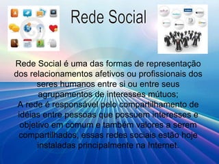 Rede Social é uma das formas de representação dos relacionamentos afetivos ou profissionais dos seres humanos entre si ou entre seus agrupamentos de interesses mútuos; A rede é responsável pelo compartilhamento de idéias entre pessoas que possuem interesses e objetivo em comum e também valores a serem compartilhados, essas redes sociais estão hoje instaladas principalmente na Internet. Rede Social 