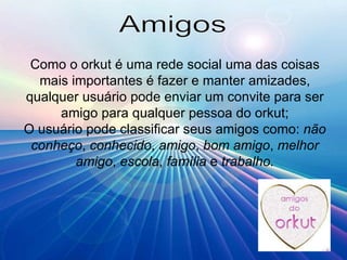 Amigos Como o orkut é uma rede social uma das coisas mais importantes é fazer e manter amizades, qualquer usuário pode enviar um convite para ser amigo para qualquer pessoa do orkut; O usuário pode classificar seus amigos como:  não conheço ,  conhecido ,  amigo ,  bom amigo ,  melhor amigo ,  escola ,  família  e  trabalho. 
