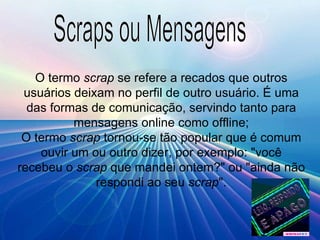 Scraps ou Mensagens O termo  scrap  se refere a recados que outros usuários deixam no perfil de outro usuário. É uma das formas de comunicação, servindo tanto para mensagens online como offline; O termo  scrap  tornou-se tão popular que é comum ouvir um ou outro dizer, por exemplo: "você recebeu o  scrap  que mandei ontem?" ou "ainda não respondi ao seu  scrap ". 