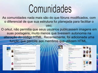 Comunidades As comunidades nada mais são do que fóruns modificados, com o diferencial de que sua estrutura foi planejada para facilitar o uso; O orkut, não permitia que seus usuários publicassem imagens em suas postagens, muito menos que tivessem autonomia na alteração do código HTML. Recentemente, foi adicionada uma função que permite aos membros que utilizem HTML.  