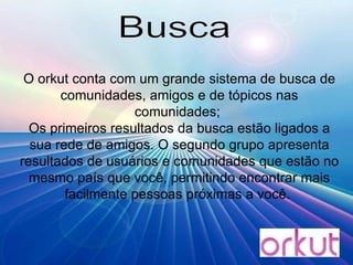 Busca O orkut conta com um grande sistema de busca de comunidades, amigos e de tópicos nas comunidades;  Os primeiros resultados da busca estão ligados a sua rede de amigos. O segundo grupo apresenta resultados de usuários e comunidades que estão no mesmo país que você, permitindo encontrar mais facilmente pessoas próximas a você.  
