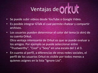 Ventajas de
• Se puede subir videos desde YouTube o Google Video.
• Es posible integrar GTalk el cual permite chatear y compartir
  archivos.
• Los usuarios pueden determinar el color del tema (o skin) de
  su cuenta Orkut.
  Otra ventaja interesante de Orkut es que se puede evaluar a
  los amigos. Por ejemplo se puede seleccionar entre
  "Trustworthy", "Cool" y "Sexy" en una escala del 1 al 3.
• En cuanto al perfil, a diferencias de otras redes sociales, el
  perfil de los usuarios Orkut es visible por todos menos a
  quienes asignes en la lista "Ignore List".
 