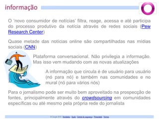 informaçãoO ‘novo consumidor de notícias’ filtra, reage, acessa e até participa do processo produtivo da notícia através de redes sociais (PewResearch Center)Quase metade das notícias online são compartilhadas nas mídias sociais (CNN)Plataforma conversacional. Não privilegia a informação. Mas isso vem mudando com as novas atualizaçõesA informação que circula é de usuário para usuário (nó para nó) e também nas comunidades e no mural (nó para vários nós)Para o jornalismo pode ser muito bem aproveitado na prospecção de fontes, principalmente através do crowdsourcing em comunidades específicas ou até mesmo pela própria rede do jornalista