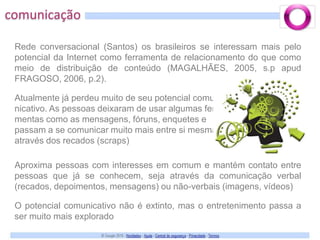 comunicaçãoRede conversacional (Santos) os brasileiros se interessam mais pelo potencial da Internet como ferramenta de relacionamento do que como meio de distribuição de conteúdo (MAGALHÃES, 2005, s.p apud FRAGOSO, 2006, p.2).Atualmente já perdeu muito de seu potencial comu-nicativo. As pessoas deixaram de usar algumas ferra-mentas como as mensagens, fóruns, enquetes e passam a se comunicar muito mais entre si mesmas através dos recados (scraps)Aproxima pessoas com interesses em comum e mantém contato entre pessoas que já se conhecem, seja através da comunicação verbal (recados, depoimentos, mensagens) ou não-verbais (imagens, vídeos)O potencial comunicativo não é extinto, mas o entretenimento passa a ser muito mais explorado