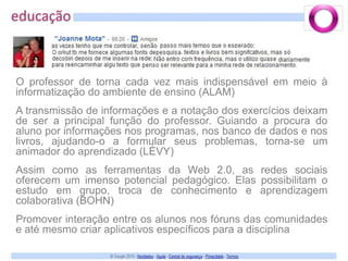 educaçãoO professor de torna cada vez mais indispensável em meio à informatização do ambiente de ensino (ALAM)A transmissão de informações e a notação dos exercícios deixam de ser a principal função do professor. Guiando a procura do aluno por informações nos programas, nos banco de dados e nos livros, ajudando-o a formular seus problemas, torna-se um animador do aprendizado (LÉVY)Assim como as ferramentas da Web 2.0, as redes sociais oferecem um imenso potencial pedagógico. Elas possibilitam o estudo em grupo, troca de conhecimento e aprendizagem colaborativa (BOHN)Promover interação entre os alunos nos fóruns das comunidades e até mesmo criar aplicativos específicos para a disciplina