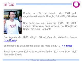 inícioCriada em 24 de Janeiro de 2004 pelo engenheiro turco da Google, Orkut BüyükkoktenSua sede era na Califórnia (EUA) até 2008, depois disso veio para a sede da Google no Brasil, em Belo HorizonteEm Agosto de 2010 atingiu 36 milhões de visitantes únicos (comScore)29 milhões de usuários no Brasil até maio de 2010 (NY Times)Brasil lidera com 50,6% de usuários, Índia (20,4%) e EUA (17,8) vêm em seguida
