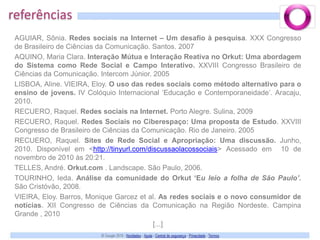 referênciasAGUIAR, Sônia. Redes sociais na Internet – Um desafio à pesquisa. XXX Congresso de Brasileiro de Ciências da Comunicação. Santos. 2007AQUINO, Maria Clara. Interação Mútua e Interação Reativa no Orkut: Uma abordagem do Sistema como Rede Social e Campo Interativo. XXVIII Congresso Brasileiro de Ciências da Comunicação. Intercom Júnior. 2005LISBOA, Aline. VIEIRA, Eloy. O uso das redes sociais como método alternativo para o ensino de jovens. IV Colóquio Internacional ‘Educação e Contemporaneidade’. Aracaju, 2010.RECUERO, Raquel. Redes sociais na Internet. Porto Alegre. Sulina, 2009RECUERO, Raquel. Redes Sociais no Ciberespaço: Uma proposta de Estudo. XXVIII Congresso de Brasileiro de Ciências da Comunicação. Rio de Janeiro. 2005RECUERO, Raquel. Sites de Rede Social e Apropriação: Uma discussão. Junho, 2010. Disponível em <http://tinyurl.com/discussaolacossociais> Acessado em  10 de novembro de 2010 às 20:21.TELLES, André. Orkut.com . Landscape. São Paulo, 2006.TOURINHO, Ieda. Análise da comunidade do Orkut ‘Eu leio a folha de São Paulo’. São Cristóvão, 2008.VIEIRA, Eloy. Barros, Monique Garcez et al. As redes sociais e o novo consumidor de notícias. XII Congresso de Ciências da Comunicação na Região Nordeste. Campina Grande , 2010[...]
