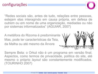 configurações“Redes sociais são, antes de tudo, relações entre pessoas, estejam elas interagindo em causa própria, em defesa de outrem ou em nome de uma organização, mediadas ou não por sistemas informatizados” (AGUIAR, 2007)A metáfora do Rizoma é predominanteMas, pode ter características da Teia,da Malha ou até mesmo da ÁrvoreSempre Beta: o Orkut não é um programa em versão final. Aspectos, como termos de privacidade, política do site, até mesmo o próprio layout são constantemente modificados. (TOURINHO 2007)