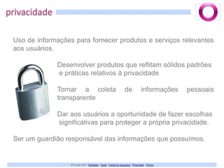 privacidadeUso de informações para fornecer produtos e serviços relevantes aos usuários.Desenvolver produtos que reflitam sólidos padrões e práticas relativos à privacidadeTornar a coleta de informações pessoais transparenteDar aos usuários a oportunidade de fazer escolhas significativas para proteger a própria privacidade.Ser um guardião responsável das informações que possuímos.