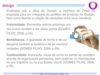 designAnalisada sob a ótica da Gestalt, a interface do Orkut foi projetada para ser integrada ao portfólio de produtos do Google, bem como facilitar a criação de conexões entre seus membros. Proximidade: Elementos ópticos próximos uns dos outros tendem a ser vistos juntos (GOMES FILHO, 2006, p.34). Semelhança: A igualdade de forma e de cordesperta também a tendência de se construir unidades (GOMES FILHO, 2006, p.35). Continuidade: Impressão visual de como as partes se sucedem através da organização perceptiva, sem quebras ou interrupções na sua trajetória ou na sua fluidez visual. (GOMES FILHO, 2006, p.35).