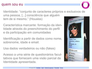quem sou euIdentidade: “conjunto de caracteres próprios e exclusivos de uma pessoa, [...] consciência que alguémtem de si mesmo.” (Houaiss)Característica marcante: formação da iden-tidade através do preenchimento do perfil e da participação em comunidadesIdentificação a partir de dados como nome, sobrenome, idade e email.Usa dados verdadeiros ou não (fakes)Acesso a uma série de questionários facul-tativos que fornecem uma visão parcial daIdentidade apresentada. 
