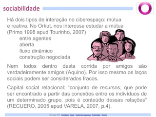sociabilidadeHá dois tipos de interação no ciberespaço: mútuae reativa. No Orkut, nos interessa estudar a mútua(Primo 1998 apud Tourinho, 2007)entre agentesabertafluxo dinâmicoconstrução negociadaNem todos dentro desta corrida por amigos são verdadeiramente amigos (Aquino). Por isso mesmo os laços sociais podem ser considerados fracos.Capital social relacional: “conjunto de recursos, que pode ser encontrado a partir das conexões entre os indivíduos de um determinado grupo, pois é conteúdo dessas relações” (RECUERO, 2005 apud VARELA, 2007, p.4).