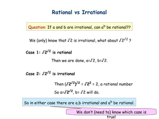 Rational vs Irrational
Question: If a and b are irrational, can ab
be rational??
We (only) know that √2 is irrational, what about √2√2
?
Case 1: √2√2
is rational
Then we are done, a=√2, b=√2.
Case 2: √2√2
is irrational
Then (√2√2
)√2
= √22
= 2, a rational number
So a=√2√2
, b= √2 will do.
So in either case there are a,b irrational and ab
be rational.
We don’t (need to) know which case is
true!
 