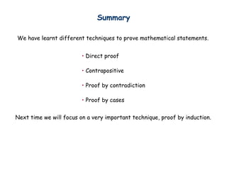 Summary
We have learnt different techniques to prove mathematical statements.
• Direct proof
• Contrapositive
• Proof by contradiction
• Proof by cases
Next time we will focus on a very important technique, proof by induction.
 