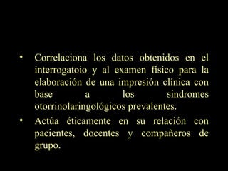 Correlaciona los datos obtenidos en el interrogatoio y al examen físico para la elaboración de una impresión clínica con base a los sindromes otorrinolaringológicos prevalentes. Actúa éticamente en su relación con pacientes, docentes y compañeros de grupo. 