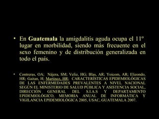 En  Guatemala  la amigdalitis aguda ocupa el 11º  lugar en morbilidad, siendo más frecuente en el sexo femenino y de distribución generalizada en todo el país. Contreras, OA;  Nájera, SM; Veliz, HG; Blas, AR; Yoicom, AR; Elizondo, HR; Gaitan, H;  Martínez, HR ;  CARACTERÍSTICAS EPIDEMIOLÓGICAS DE LAS ENFERMEDADES PREVALENTES A NIVEL NACIONAL SEGÚN EL MINISTERIO DE SALUD PÚBLICA Y ASISTENCIA SOCIAL, DIRECCIÓN GENERAL DEL S.I.A.S Y DEPARTAMENTO EPIDEMIOLÓGICO, MEMORIA ANUAL DE INFORMÁTICA Y VIGILANCIA EPIDEMIOLÓGICA 2005, USAC, GUATEMALA 2007. 
