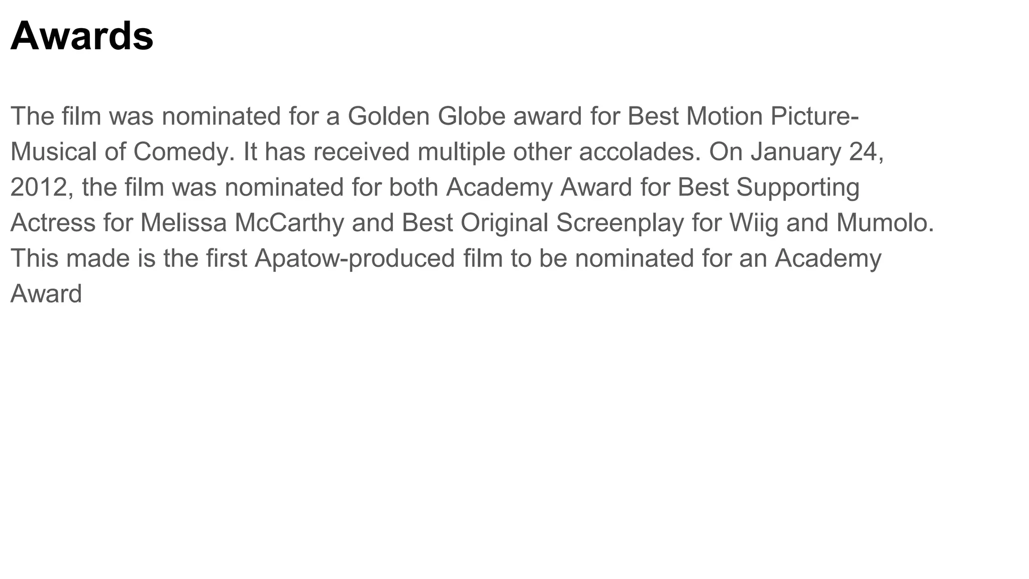 Awards
The film was nominated for a Golden Globe award for Best Motion Picture-
Musical of Comedy. It has received multiple other accolades. On January 24,
2012, the film was nominated for both Academy Award for Best Supporting
Actress for Melissa McCarthy and Best Original Screenplay for Wiig and Mumolo.
This made is the first Apatow-produced film to be nominated for an Academy
Award
 