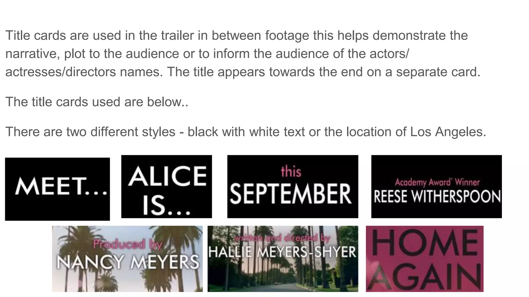 Title cards are used in the trailer in between footage this helps demonstrate the
narrative, plot to the audience or to inform the audience of the actors/
actresses/directors names. The title appears towards the end on a separate card.
The title cards used are below..
There are two different styles - black with white text or the location of Los Angeles.
 