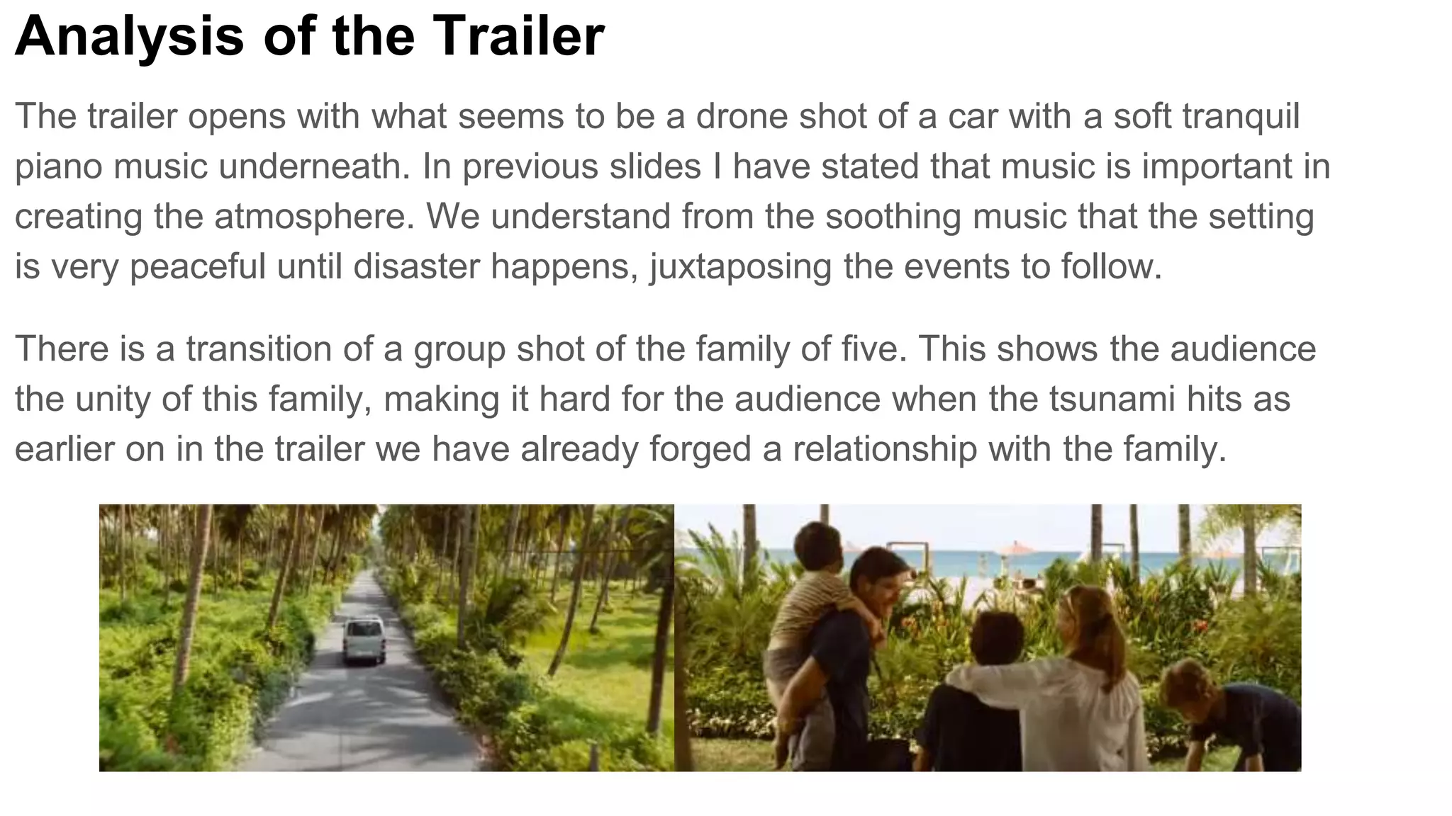 Analysis of the Trailer
The trailer opens with what seems to be a drone shot of a car with a soft tranquil
piano music underneath. In previous slides I have stated that music is important in
creating the atmosphere. We understand from the soothing music that the setting
is very peaceful until disaster happens, juxtaposing the events to follow.
There is a transition of a group shot of the family of five. This shows the audience
the unity of this family, making it hard for the audience when the tsunami hits as
earlier on in the trailer we have already forged a relationship with the family.
 