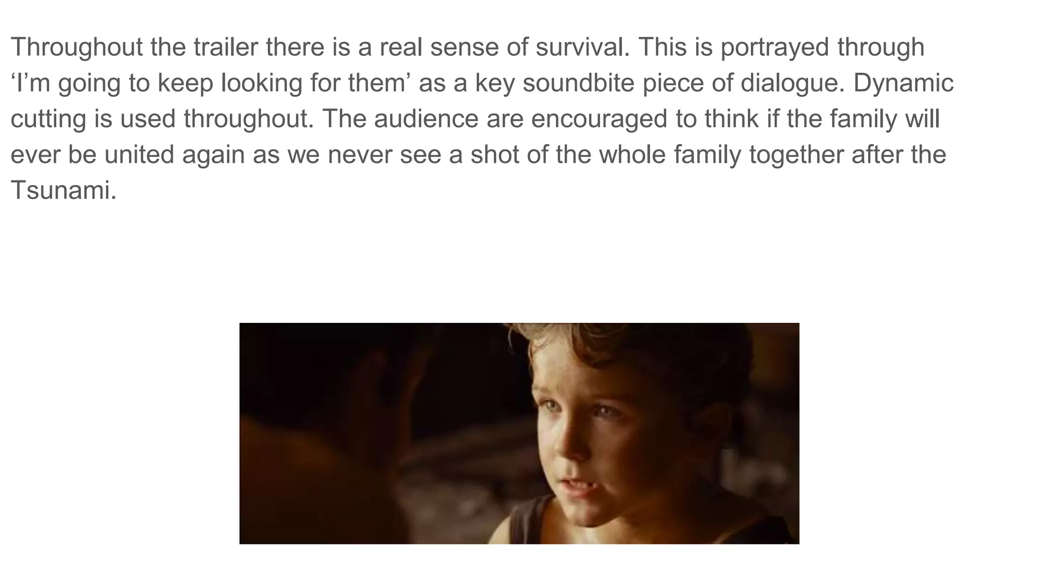 Throughout the trailer there is a real sense of survival. This is portrayed through
‘I’m going to keep looking for them’ as a key soundbite piece of dialogue. Dynamic
cutting is used throughout. The audience are encouraged to think if the family will
ever be united again as we never see a shot of the whole family together after the
Tsunami.
 