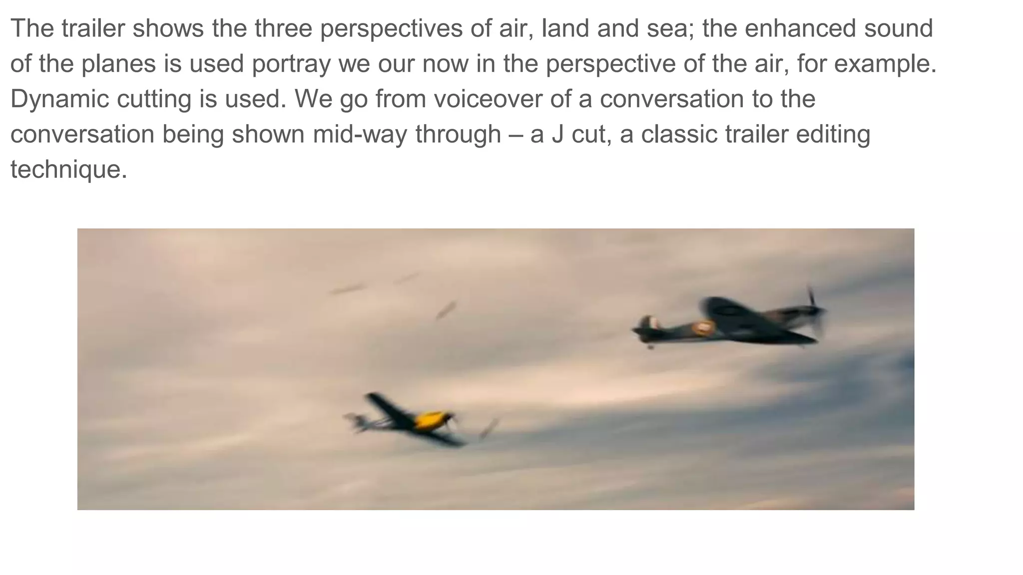 The trailer shows the three perspectives of air, land and sea; the enhanced sound
of the planes is used portray we our now in the perspective of the air, for example.
Dynamic cutting is used. We go from voiceover of a conversation to the
conversation being shown mid-way through – a J cut, a classic trailer editing
technique.
 