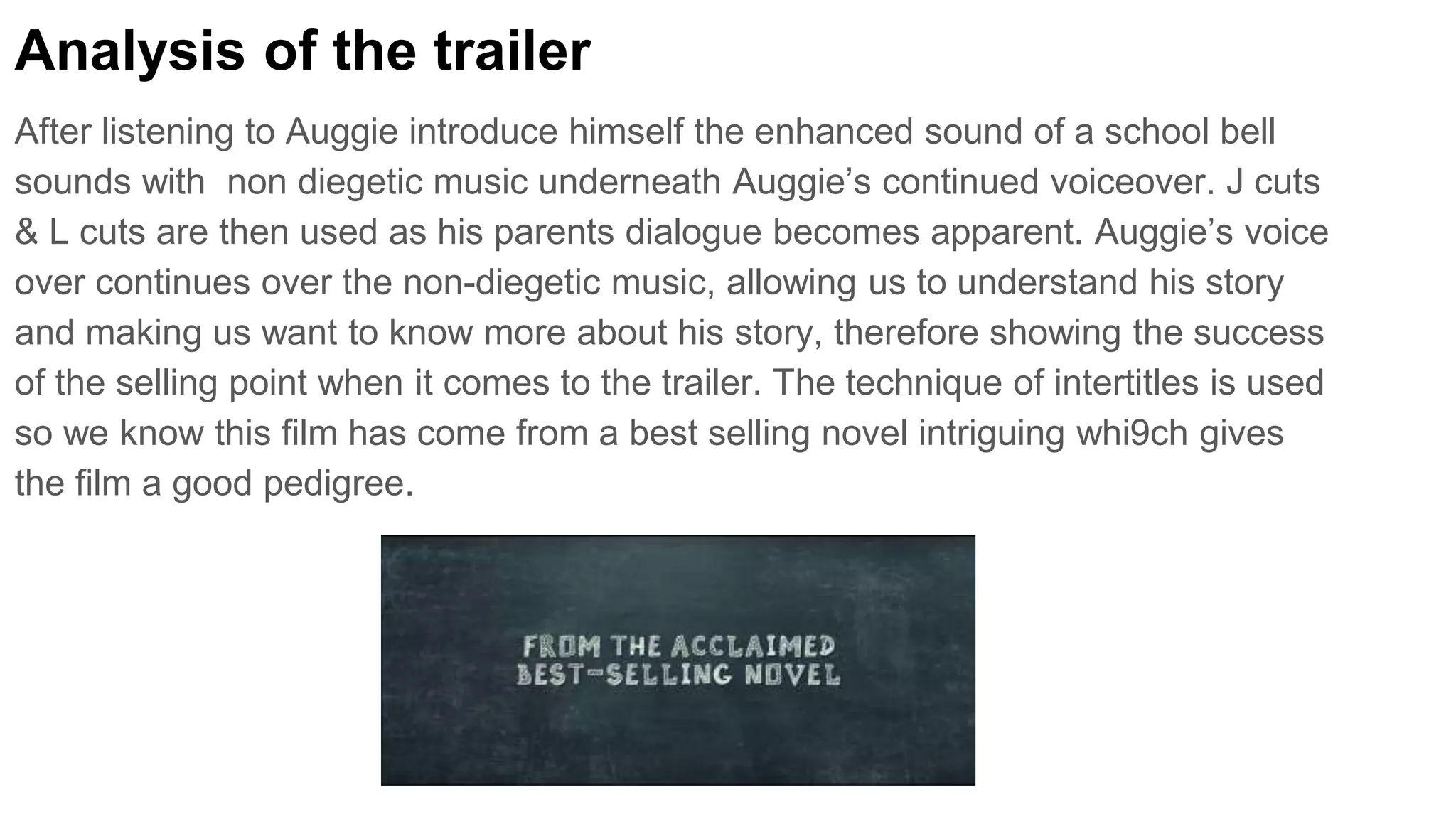 Analysis of the trailer
After listening to Auggie introduce himself the enhanced sound of a school bell
sounds with non diegetic music underneath Auggie’s continued voiceover. J cuts
& L cuts are then used as his parents dialogue becomes apparent. Auggie’s voice
over continues over the non-diegetic music, allowing us to understand his story
and making us want to know more about his story, therefore showing the success
of the selling point when it comes to the trailer. The technique of intertitles is used
so we know this film has come from a best selling novel intriguing whi9ch gives
the film a good pedigree.
 