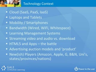 Technology Context

   Cloud (SaaS, PaaS, IaaS)
   Laptops and Tablets
   Mobility / Smartphones
   Bandwidth (Wired, WiFi, Whitespace)
   Learning Management Systems
   Streaming video and audio vs. download
   HTML5 and Apps – the battle
   Advertising auction models and ‘product’
   New(ish) Players (Amazon, Apple, G, B&N, Uni’s,
    states/provinces/nations)
 