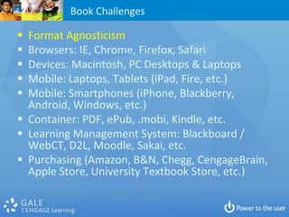 Book Challenges

 Format Agnosticism
 Browsers: IE, Chrome, Firefox, Safari
 Devices: Macintosh, PC Desktops & Laptops
 Mobile: Laptops, Tablets (iPad, Fire, etc.)
 Mobile: Smartphones (iPhone, Blackberry,
  Android, Windows, etc.)
 Container: PDF, ePub, .mobi, Kindle, etc.
 Learning Management System: Blackboard /
  WebCT, D2L, Moodle, Sakai, etc.
 Purchasing (Amazon, B&N, Chegg, CengageBrain,
  Apple Store, University Textbook Store, etc.)
 